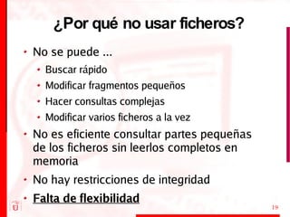 ¿Por qué no usar ficheros? No se puede ... Buscar rápido Modificar fragmentos pequeños Hacer consultas complejas Modificar varios ficheros a la vez No es eficiente consultar partes pequeñas de los ficheros sin leerlos completos en memoria No hay restricciones de integridad Falta de flexibilidad 