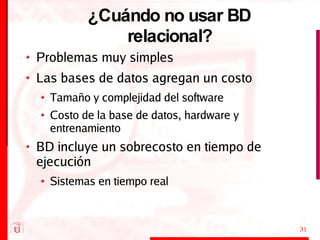¿Cuándo no usar BD relacional? Problemas muy simples Las bases de datos agregan un costo Tamaño y complejidad del software Costo de la base de datos, hardware y entrenamiento BD incluye un sobrecosto en tiempo de ejecución Sistemas en tiempo real 
