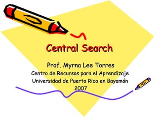 Central Search Prof. Myrna Lee Torres Centro de Recursos para el Aprendizaje  Universidad de Puerto Rico en Bayamón  2007 