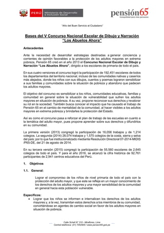 “Año del Buen Servicio al Ciudadano”
Calle Schell N° 310 - Miraflores, Lima
Central telefónica: (01) 7052900 / www.pension65.gob.pe
Bases del V Concurso Nacional Escolar de Dibujo y Narración
“Los Abuelos Ahora”
Antecedentes
Ante la necesidad de desarrollar estrategias destinadas a generar conciencia y
corrientes de opinión favorables a la protección de los adultos mayores en extrema
pobreza, Pensión 65 creó en el año 2013 el Concurso Nacional Escolar de Dibujo y
Narración “Los Abuelos Ahora”, dirigido a los escolares de primaria de todo el país.
En sus cuatro versiones el concurso logró la participación de 192,451 escolares de todos
los departamentos del territorio nacional, incluso de las comunidades nativas y caseríos
más alejados, donde los niños con sus dibujos, cuentos y poemas lograron sensibilizar
a sus familias y comunidades sobre la situación de pobreza y abandono que padecen
los adultos mayores.
El objetivo del concurso es sensibilizar a los niños, comunidades educativas, familias y
comunidad en general sobre la situación de vulnerabilidad que sufren los adultos
mayores en situación de pobreza. A su vez, propone reconocer sus derechos y revalorar
su rol en la sociedad. También busca conocer el impacto que ha causado el trabajo de
Pensión 65 en el cambio de mentalidad de la comunidad, al hacer visibles a los adultos
mayores en extrema pobreza y brindarles la protección del Estado.
Así es como el concurso pasa a reforzar el plan de trabajo de las escuelas en cuanto a
la temática del adulto mayor, pues propone aprender sobre sus derechos y difundirlos
en su comunidad.
La primera versión (2013) congregó la participación de 16,056 trabajos y de 1,214
colegios. La segunda (2014) 28,074 trabajos y 1,575 colegios de la costa, sierra y selva
del país; por lo que fue institucionalizado mediante Resolución Directoral 07-2014-MIDIS
/P65-DE, del 21 de agosto de 2014.
En su tercera versión (2015) congregó la participación de 55,560 escolares de 2,645
colegios de todo el país. Y para el año 2016, se alcanzó la cifra histórica de 92,761
participantes de 2,941 centros educativos del Perú.
1. Objetivos
1.1. General:
Lograr el compromiso de los niños de nivel primaria de todo el país con la
protección del adulto mayor, y que este se refleje en un mayor conocimiento de
los derechos de los adultos mayores y una mayor sensibilidad de la comunidad
en general hacia esta población vulnerable.
Específicos:
 Lograr que los niños se informen e internalicen los derechos de los adultos
mayores y, a la vez, transmitan estos derechos a los miembros de su comunidad,
convirtiéndose en agentes de cambio social en favor de los adultos mayores en
situación de pobreza.
 