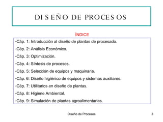 DISEÑO DE PROCESOS ÍNDICE Cáp. 1: Introducción al diseño de plantas de procesado. Cáp. 2: Análisis Económico. Cáp. 3: Optimización. Cáp. 4: Síntesis de procesos. Cáp. 5: Selección de equipos y maquinaria. Cáp. 6: Diseño higiénico de equipos y sistemas auxiliares. Cáp. 7: Utilitarios en diseño de plantas. Cáp. 8: Higiene Ambiental. Cáp. 9: Simulación de plantas agroalimentarias. 