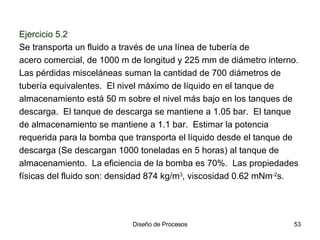 Ejercicio 5.2   Se transporta un fluido a través de una línea de tubería de acero comercial, de 1000 m de longitud y 225 mm de diámetro interno.  Las pérdidas misceláneas suman la cantidad de 700 diámetros de tubería equivalentes.  El nivel máximo de líquido en el tanque de almacenamiento está 50 m sobre el nivel más bajo en los tanques de descarga.  El tanque de descarga se mantiene a 1.05 bar.  El tanque de almacenamiento se mantiene a 1.1 bar.  Estimar la potencia requerida para la bomba que transporta el líquido desde el tanque de descarga (Se descargan 1000 toneladas en 5 horas) al tanque de almacenamiento.  La eficiencia de la bomba es 70%.  Las propiedades físicas del fluido son: densidad 874 kg/m 3 , viscosidad 0.62 mNm -2 s. 