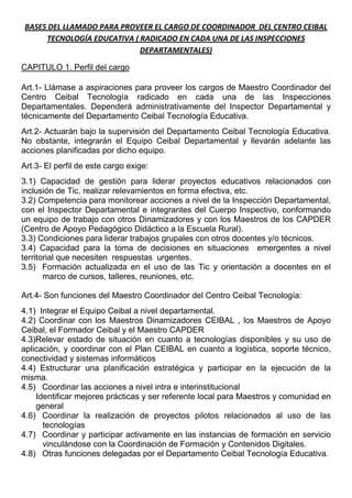 BASES DEL LLAMADO PARA PROVEER EL CARGO DE COORDINADOR DEL CENTRO CEIBAL
      TECNOLOGÍA EDUCATIVA ( RADICADO EN CADA UNA DE LAS INSPECCIONES
                             DEPARTAMENTALES)

CAPITULO 1. Perfil del cargo

Art.1- Llámase a aspiraciones para proveer los cargos de Maestro Coordinador del
Centro Ceibal Tecnología radicado en cada una de las Inspecciones
Departamentales. Dependerá administrativamente del Inspector Departamental y
técnicamente del Departamento Ceibal Tecnología Educativa.
Art.2- Actuarán bajo la supervisión del Departamento Ceibal Tecnología Educativa.
No obstante, integrarán el Equipo Ceibal Departamental y llevarán adelante las
acciones planificadas por dicho equipo.
Art.3- El perfil de este cargo exige:
3.1) Capacidad de gestión para liderar proyectos educativos relacionados con
inclusión de Tic, realizar relevamientos en forma efectiva, etc.
3.2) Competencia para monitorear acciones a nivel de la Inspección Departamental,
con el Inspector Departamental e integrantes del Cuerpo Inspectivo, conformando
un equipo de trabajo con otros Dinamizadores y con los Maestros de los CAPDER
(Centro de Apoyo Pedagógico Didáctico a la Escuela Rural).
3.3) Condiciones para liderar trabajos grupales con otros docentes y/o técnicos.
3.4) Capacidad para la toma de decisiones en situaciones emergentes a nivel
territorial que necesiten respuestas urgentes.
3.5) Formación actualizada en el uso de las Tic y orientación a docentes en el
       marco de cursos, talleres, reuniones, etc.

Art.4- Son funciones del Maestro Coordinador del Centro Ceibal Tecnología:
4.1) Integrar el Equipo Ceibal a nivel departamental.
4.2) Coordinar con los Maestros Dinamizadores CEIBAL , los Maestros de Apoyo
Ceibal, el Formador Ceibal y el Maestro CAPDER
4.3)Relevar estado de situación en cuanto a tecnologías disponibles y su uso de
aplicación, y coordinar con el Plan CEIBAL en cuanto a logística, soporte técnico,
conectividad y sistemas informáticos
4.4) Estructurar una planificación estratégica y participar en la ejecución de la
misma.
4.5) Coordinar las acciones a nivel intra e interinstitucional
    Identificar mejores prácticas y ser referente local para Maestros y comunidad en
    general
4.6) Coordinar la realización de proyectos pilotos relacionados al uso de las
      tecnologías
4.7) Coordinar y participar activamente en las instancias de formación en servicio
      vinculándose con la Coordinación de Formación y Contenidos Digitales.
4.8) Otras funciones delegadas por el Departamento Ceibal Tecnología Educativa.
 