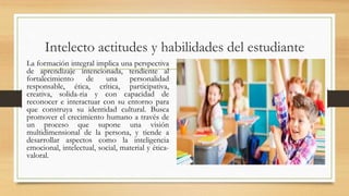Intelecto actitudes y habilidades del estudiante
La formación integral implica una perspectiva
de aprendizaje intencionada, tendiente al
fortalecimiento de una personalidad
responsable, ética, crítica, participativa,
creativa, solida-ria y con capacidad de
reconocer e interactuar con su entorno para
que construya su identidad cultural. Busca
promover el crecimiento humano a través de
un proceso que supone una visión
multidimensional de la persona, y tiende a
desarrollar aspectos como la inteligencia
emocional, intelectual, social, material y ética-
valoral.
 