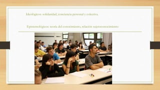 Ideológicos: solidaridad, conciencia personal y colectiva.
Epistemológicos: teoría del conocimiento, relación sujetoconocimiento
 