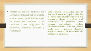 • Existen dos ámbitos en torno a la
formación integral del estudiante
acordes con el perfil institucional:
las estrategias previstas en el
currículo y los programas de
extensión, difusión cultural y
vinculación
• Para cumplir en plenitud con la
función docente se requiere abordar
la educación universitaria con un
sentido en donde el profesor y el
estudiante se potencian para
generar aprendizaje, verdad,
conocimiento de sí y del otro, de tal
modo que el proceso educativo
propicie además el desarrollo de
aptitudes y actitudes.
 