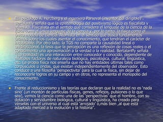 EL  psicólogo A. Herzberg y el ingeniero Parseval (inventor del dirigible)".  Bertalanffy señala que la epistemología del positivismo lógico es fisicalista y atomista. Fisicalista en el sentido que considera el lenguaje de la ciencia de la física como el único lenguaje de la ciencia y, por lo tanto, la física como el único modelo de ciencia. Atomista en el sentido que busca fundamentos últimos sobre los cuales asentar el conocimiento, que tendrían el carácter de indubitable. Por otro lado, la TGS no comparte la causalidad lineal o unidireccional, la tesis que la percepción es una reflexión de cosas reales o el conocimiento una aproximación a la verdad o la realidad. Bertalanffy señala "[La realidad] es una interacción entre conocedor y conocido, dependiente de múltiples factores de naturaleza biológica, psicológica, cultural, lingüística, etc. La propia física nos enseña que no hay entidades últimas tales como corpúsculos u ondas, que existan independientemente del observador. Esto conduce a una filosofía ‘perspectivita’ para la cual la física, sin dejar de reconocerle logros en su campo y en otros, no representa el monopolio del conocimiento. Frente al reduccionismo y las teorías que declaran que la realidad no es ‘nada sino’ (un montón de partículas físicas, genes, reflejos, pulsiones o lo que sea), vemos la ciencia como una de las ‘perspectivas’ que el hombre, con su dotación y servidumbre biológica, cultural y lingüística, ha creado para vérselas con el universo al cual está ‘arrojado’ o,más bien ,al que está adaptado merced a la evolución y la historia". 