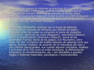 La filosofía de valores de sistemas se preocupa de la relación entre los seres humanos y el mundo, pues Bertalanffy señala que la imagen de ser humano diferirá si se entiende el mundo como partículas físicas gobernadas por el azar o como un orden jerárquico simbólico. La TGS no acepta ninguna de esas visiones de mundo, sino que opta por una visión heurística. Finalmente, Bertalanffy reconoce que la teoría de sistemas comprende un conjunto de enfoques que difieren en estilo y propósito, entre las cuales se encuentra la teoría de conjuntos (Mesarovic) , teoría de las redes (Rapoport), cibernética (Wiener), teoría de la información (Shannon y Weaver), teoría de los autómatas (Turing), teoría de los juegos (von Neumann), entre otras. Por eso, la práctica del análisis aplicado de sistemas tiene que aplicar diversos modelos, de acuerdo con la naturaleza del caso y con criterios operacionales, aun cuando algunos conceptos, modelos y principios de la TGS como el orden jerárquico, la diferenciación progresiva, la retroalimentación, etc.– son aplicables a grandes rasgos a sistemas materiales, psicológicos y socioculturales. 