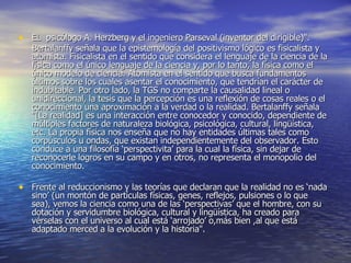 EL  psicólogo A. Herzberg y el ingeniero Parseval (inventor del dirigible)".  Bertalanffy señala que la epistemología del positivismo lógico es fisicalista y atomista. Fisicalista en el sentido que considera el lenguaje de la ciencia de la física como el único lenguaje de la ciencia y, por lo tanto, la física como el único modelo de ciencia. Atomista en el sentido que busca fundamentos últimos sobre los cuales asentar el conocimiento, que tendrían el carácter de indubitable. Por otro lado, la TGS no comparte la causalidad lineal o unidireccional, la tesis que la percepción es una reflexión de cosas reales o el conocimiento una aproximación a la verdad o la realidad. Bertalanffy señala "[La realidad] es una interacción entre conocedor y conocido, dependiente de múltiples factores de naturaleza biológica, psicológica, cultural, lingüística, etc. La propia física nos enseña que no hay entidades últimas tales como corpúsculos u ondas, que existan independientemente del observador. Esto conduce a una filosofía ‘perspectivita’ para la cual la física, sin dejar de reconocerle logros en su campo y en otros, no representa el monopolio del conocimiento. Frente al reduccionismo y las teorías que declaran que la realidad no es ‘nada sino’ (un montón de partículas físicas, genes, reflejos, pulsiones o lo que sea), vemos la ciencia como una de las ‘perspectivas’ que el hombre, con su dotación y servidumbre biológica, cultural y lingüística, ha creado para vérselas con el universo al cual está ‘arrojado’ o,más bien ,al que está adaptado merced a la evolución y la historia". 