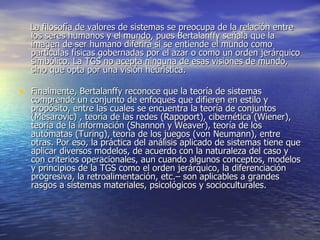 La filosofía de valores de sistemas se preocupa de la relación entre los seres humanos y el mundo, pues Bertalanffy señala que la imagen de ser humano diferirá si se entiende el mundo como partículas físicas gobernadas por el azar o como un orden jerárquico simbólico. La TGS no acepta ninguna de esas visiones de mundo, sino que opta por una visión heurística. Finalmente, Bertalanffy reconoce que la teoría de sistemas comprende un conjunto de enfoques que difieren en estilo y propósito, entre las cuales se encuentra la teoría de conjuntos (Mesarovic) , teoría de las redes (Rapoport), cibernética (Wiener), teoría de la información (Shannon y Weaver), teoría de los autómatas (Turing), teoría de los juegos (von Neumann), entre otras. Por eso, la práctica del análisis aplicado de sistemas tiene que aplicar diversos modelos, de acuerdo con la naturaleza del caso y con criterios operacionales, aun cuando algunos conceptos, modelos y principios de la TGS como el orden jerárquico, la diferenciación progresiva, la retroalimentación, etc.– son aplicables a grandes rasgos a sistemas materiales, psicológicos y socioculturales. 