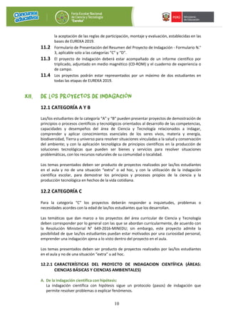 10
la aceptación de las reglas de participación, montaje y evaluación, establecidas en las
bases de EUREKA 2019.
11.2 Formulario de Presentación del Resumen del Proyecto de Indagación - Formulario N.°
3, aplicable solo a las categorías “C” y “D”.
11.3 El proyecto de indagación deberá estar acompañado de un informe científico por
triplicado, adjuntado en medio magnético (CD-ROM) y el cuaderno de experiencia o
de campo.
11.4 Los proyectos podrán estar representados por un máximo de dos estudiantes en
todas las etapas de EUREKA 2019.
XII. DE LOS PROYECTOS DE INDAGACIÓN
12.1 CATEGORÍA A Y B
Las/los estudiantes de la categoría “A” y “B” pueden presentar proyectos de demostración de
principios o procesos científicos y tecnológicos orientados al desarrollo de las competencias,
capacidades y desempeños del área de Ciencia y Tecnología relacionados a indagar,
comprender y aplicar conocimientos esenciales de los seres vivos, materia y energía,
biodiversidad, Tierra y universo para resolver situaciones vinculadas a la salud y conservación
del ambiente; y con la aplicación tecnológica de principios científicos en la producción de
soluciones tecnológicas que pueden ser bienes y servicios para resolver situaciones
problemáticas, con los recursos naturales de su comunidad o localidad.
Los temas presentados deben ser producto de proyectos realizados por las/los estudiantes
en el aula y no de una situación “extra” o ad hoc, y con la utilización de la indagación
científica escolar, para demostrar los principios y procesos propios de la ciencia y la
producción tecnológica en hechos de la vida cotidiana.
12.2 CATEGORÍA C
Para la categoría “C” los proyectos deberán responder a inquietudes, problemas o
necesidades acordes con la edad de las/los estudiantes que los desarrollan.
Las temáticas que dan marco a los proyectos del área curricular de Ciencia y Tecnología
deben corresponder por lo general con las que se abordan curricularmente, de acuerdo con
la Resolución Ministerial N° 649-2016-MINEDU; sin embargo, este proyecto admite la
posibilidad de que las/los estudiantes puedan estar motivados por una curiosidad personal,
emprender una indagación ajena a lo visto dentro del proyecto en el aula.
Los temas presentados deben ser producto de proyectos realizados por las/los estudiantes
en el aula y no de una situación “extra” u ad hoc.
12.2.1 CARACTERÍSTICAS DEL PROYECTO DE INDAGACION CIENTÍFICA (ÁREAS:
CIENCIAS BÁSICAS Y CIENCIAS AMBIENTALES)
A. De la indagación científica con hipótesis:
La indagación científica con hipótesis sigue un protocolo (pasos) de indagación que
permite resolver problemas o explicar fenómenos.
 