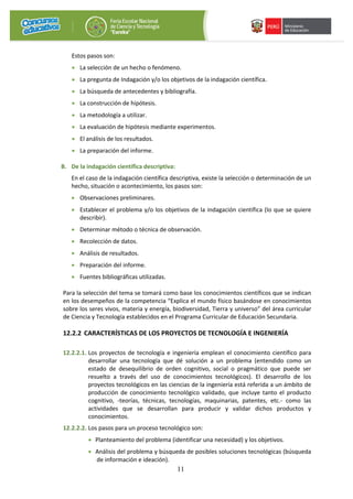 11
Estos pasos son:
• La selección de un hecho o fenómeno.
• La pregunta de Indagación y/o los objetivos de la indagación científica.
• La búsqueda de antecedentes y bibliografía.
• La construcción de hipótesis.
• La metodología a utilizar.
• La evaluación de hipótesis mediante experimentos.
• El análisis de los resultados.
• La preparación del informe.
B. De la indagación científica descriptiva:
En el caso de la indagación científica descriptiva, existe la selección o determinación de un
hecho, situación o acontecimiento, los pasos son:
• Observaciones preliminares.
• Establecer el problema y/o los objetivos de la indagación científica (lo que se quiere
describir).
• Determinar método o técnica de observación.
• Recolección de datos.
• Análisis de resultados.
• Preparación del informe.
• Fuentes bibliográficas utilizadas.
Para la selección del tema se tomará como base los conocimientos científicos que se indican
en los desempeños de la competencia “Explica el mundo físico basándose en conocimientos
sobre los seres vivos, materia y energía, biodiversidad, Tierra y universo” del área curricular
de Ciencia y Tecnología establecidos en el Programa Curricular de Educación Secundaria.
12.2.2 CARACTERÍSTICAS DE LOS PROYECTOS DE TECNOLOGÍA E INGENIERÍA
12.2.2.1. Los proyectos de tecnología e ingeniería emplean el conocimiento científico para
desarrollar una tecnología que dé solución a un problema (entendido como un
estado de desequilibrio de orden cognitivo, social o pragmático que puede ser
resuelto a través del uso de conocimientos tecnológicos). El desarrollo de los
proyectos tecnológicos en las ciencias de la ingeniería está referida a un ámbito de
producción de conocimiento tecnológico validado, que incluye tanto el producto
cognitivo, -teorías, técnicas, tecnologías, maquinarias, patentes, etc.- como las
actividades que se desarrollan para producir y validar dichos productos y
conocimientos.
12.2.2.2. Los pasos para un proceso tecnológico son:
• Planteamiento del problema (identificar una necesidad) y los objetivos.
• Análisis del problema y búsqueda de posibles soluciones tecnológicas (búsqueda
de información e ideación).
 