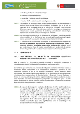 12
• Diseñar y planificar la solución tecnológica
• Construir la solución tecnológica
• Comprobar y validar la solución tecnológica.
• Realizar el informe de la solución tecnológica construida.
12.2.2.3. Los proyectos en tecnología deben ser de carácter original o de una adaptación al
entorno donde se ha identificado el problema tecnológico (por ej. El uso de
materiales de la zona para conservar el calor en las viviendas). Estos proyectos
deben corresponder a la elaboración de una solución tecnológica en los aspectos
relacionados a energía y potencia, de control y automatización, biotecnología,
agropecuaria, de construcción y la tecnología del ambiente.
12.2.2.4. Las soluciones tecnológicas de los proyectos de tecnología e ingeniería deberán
estar precedidos de un diseño en el que se usarán gráficos adecuados y lenguaje
técnico que detalle una solución del problema tecnológico identificado.
12.2.2.5. La construcción de las soluciones tecnológicas se realizará mediante una gama de
procesos de elaboración relacionados al desarrollo de la competencia “Diseña y
construye soluciones tecnológicas para resolver problemas del entorno” (en el
que puede incluirse el uso de equipo especializado) para la obtención de objetos
funcionales y estéticos de acuerdo con lo previsto como solución del problema.
12.3 CATEGORÍA D
12.3.1. CARACTERÍSTICAS DEL PROYECTO DE INDAGACIÓN CUALITATIVA
VINCULADOS A LAS CIENCIAS SOCIALES Y CIUDADANÍA
Para la categoría “D”, los proyectos deberán responder a inquietudes, problemas o
necesidades acordes con la edad de las/los estudiantes que los desarrollan.
Las temáticas que dan marco a los proyectos de indagación cualitativa en Ciencias Sociales y
Ciudadanía deben corresponder a las características, elementos y procesos de una
indagación cualitativa y no de un proyecto participativo. Dichas temáticas deben
corresponder por lo general a las que se abordan en los desempeños de las competencias
referidas en las áreas curriculares de Ciencias Sociales y Desarrollo Personal, Ciudadana y
Cívica; sin embargo, este proyecto admite la posibilidad de que las/los estudiantes puedan
estar motivados por una curiosidad personal, emprender una indagación ajena a lo visto
dentro del proyecto en el aula. Asimismo, las/los docentes deben guiar a las/los estudiantes
en su proceso de elección del tema a investigar.
12.3.1.1. El proyecto de indagación cualitativa de Ciencias Sociales y/o Ciudadanía es
una oportunidad para que las/los estudiantes profundicen algún tema o
aspecto que haya despertado su curiosidad dentro del espacio escolar, en el
aula o fuera de ella (ya sean viajes, excursiones, lecturas personales o vistas
al cine, teatro o museos). Muchas veces, ese interés que puede ser el inicio
de interesantes proyectos personales no encuentra forma de atenderse por
las exigencias de la vida escolar, por lo que en este proyecto se pueden
rescatar inquietudes que serán significativas para el aprendizaje y la
consolidación de ciertas capacidades.
 