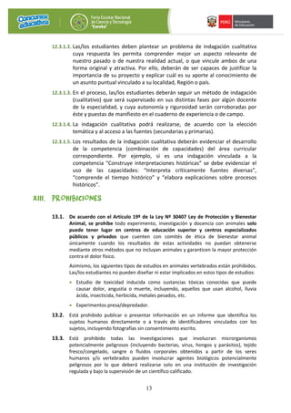 13
12.3.1.2. Las/los estudiantes deben plantear un problema de indagación cualitativa
cuya respuesta les permita comprender mejor un aspecto relevante de
nuestro pasado o de nuestra realidad actual, o que vincule ambos de una
forma original y atractiva. Por ello, deberán de ser capaces de justificar la
importancia de su proyecto y explicar cuál es su aporte al conocimiento de
un asunto puntual vinculado a su localidad, Región o país.
12.3.1.3. En el proceso, las/los estudiantes deberán seguir un método de indagación
(cualitativo) que será supervisado en sus distintas fases por algún docente
de la especialidad, y cuya autonomía y rigurosidad serán corroboradas por
éste y puestas de manifiesto en el cuaderno de experiencia o de campo.
12.3.1.4. La indagación cualitativa podrá realizarse, de acuerdo con la elección
temática y al acceso a las fuentes (secundarias y primarias).
12.3.1.5. Los resultados de la indagación cualitativa deberán evidenciar el desarrollo
de la competencia (combinación de capacidades) del área curricular
correspondiente. Por ejemplo, si es una indagación vinculada a la
competencia “Construye interpretaciones históricas” se debe evidenciar el
uso de las capacidades: “Interpreta críticamente fuentes diversas”,
“comprende el tiempo histórico” y “elabora explicaciones sobre procesos
históricos”.
XIII. PROHIBICIONES
13.1. De acuerdo con el Artículo 19º de la Ley Nº 30407 Ley de Protección y Bienestar
Animal, se prohíbe todo experimento, investigación y docencia con animales solo
puede tener lugar en centros de educación superior y centros especializados
públicos y privados que cuenten con comités de ética de bienestar animal
únicamente cuando los resultados de estas actividades no puedan obtenerse
mediante otros métodos que no incluyan animales y garanticen la mayor protección
contra el dolor físico.
Asimismo, los siguientes tipos de estudios en animales vertebrados están prohibidos.
Las/los estudiantes no pueden diseñar ni estar implicados en estos tipos de estudios:
• Estudio de toxicidad inducida como sustancias tóxicas conocidas que puede
causar dolor, angustia o muerte, incluyendo, aquellos que usan alcohol, lluvia
ácida, insecticida, herbicida, metales pesados, etc.
• Experimentos presa/depredador.
13.2. Está prohibido publicar o presentar información en un informe que identifica los
sujetos humanos directamente o a través de identificadores vinculados con los
sujetos, incluyendo fotografías sin consentimiento escrito.
13.3. Está prohibido todas las investigaciones que involucran microrganismos
potencialmente peligrosos (incluyendo bacterias, virus, hongos y parásitos), tejido
fresco/congelado, sangre o fluidos corporales obtenidos a partir de los seres
humanos y/o vertebrados pueden involucrar agentes biológicos potencialmente
peligrosos por lo que deberá realizarse solo en una institución de investigación
regulada y bajo la supervisión de un científico calificado.
 