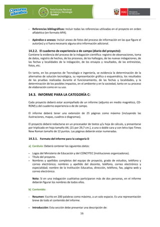 16
- Referencias bibliográficas: Incluir todas las referencias utilizadas en el proyecto en orden
alfabético (en formato APA).
- Apéndice o anexos: Incluir anexo de fotos del proceso de información en las que figure el
autor(es) y si fuera necesario alguna otra información adicional.
14.2.2. El cuaderno de experiencia o de campo (diario del proyecto):
Contiene la evidencia del proceso de la indagación científica: registro de observaciones, toma
de datos, registro de hechos, de los procesos, de los hallazgos, de las nuevas indagaciones, de
las fechas y localidades de la indagación, de los ensayos y resultados, de las entrevistas,
fotos, etc.
En tanto, en los proyectos de Tecnología e ingeniería, se evidencia la determinación de la
alternativa de solución tecnológica, su representación gráfica o esquemática, los resultados
de las pruebas realizadas durante el funcionamiento, de las fechas y localidades, y la
determinación de los posibles impactos, en el ambiente y en la sociedad, tanto en su proceso
de elaboración como en su uso.
14.3. INFORME PARA LA CATEGORÍA C:
Cada proyecto deberá estar acompañado de un informe (adjunto en medio magnético, CD-
ROM) y del cuaderno experiencia o de de campo.
El informe deberá tener una extensión de 25 páginas como máximo (incluyendo las
ilustraciones, mapas, cuadros o diagramas).
El proyecto deberá redactarse en un procesador de textos y/u hoja de cálculo, y presentarse
por triplicado en hoja tamaño A4, (21 por 29,7 cm.), a una o doble cara y con letra tipo Times
New Roman tamaño de 12 puntos. Las páginas deberán estar numeradas.
14.3.1. Formato del informe para la categoría D
a) Carátula: Deberá contener los siguientes datos:
- Logos del Ministerio de Educación y del CONCYTEC (Instituciones organizadoras).
- Título del proyecto.
- Nombres y apellidos completos del equipo de proyecto, grado de estudios, teléfono y
correo electrónico; nombres y apellido del docente, teléfono, correo electrónico y
especialidad; nombre de la Institución Educativa, dirección, teléfono, fax, página web y
correo electrónico.
Nota: Si en una indagación cualitativa participaron más de dos personas, en el informe
deberán figurar los nombres de todos ellos.
b) Contenido:
- Resumen: Escrito en 200 palabras como máximo, a un solo espacio. Es una representación
breve de todo el contenido del informe.
- Introducción: Esta sección debe presentar una descripción de:
 