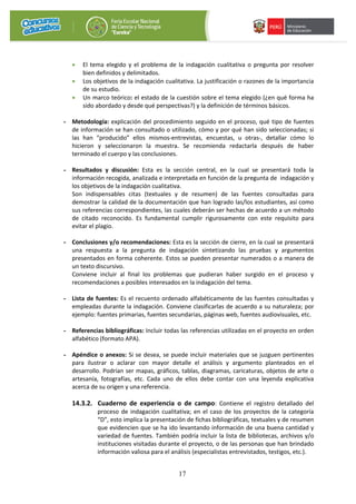 17
• El tema elegido y el problema de la indagación cualitativa o pregunta por resolver
bien definidos y delimitados.
• Los objetivos de la indagación cualitativa. La justificación o razones de la importancia
de su estudio.
• Un marco teórico: el estado de la cuestión sobre el tema elegido (¿en qué forma ha
sido abordado y desde qué perspectivas?) y la definición de términos básicos.
- Metodología: explicación del procedimiento seguido en el proceso, qué tipo de fuentes
de información se han consultado o utilizado, cómo y por qué han sido seleccionadas; si
las han “producido” ellos mismos-entrevistas, encuestas, u otras-, detallar cómo lo
hicieron y seleccionaron la muestra. Se recomienda redactarla después de haber
terminado el cuerpo y las conclusiones.
- Resultados y discusión: Esta es la sección central, en la cual se presentará toda la
información recogida, analizada e interpretada en función de la pregunta de indagación y
los objetivos de la indagación cualitativa.
Son indispensables citas (textuales y de resumen) de las fuentes consultadas para
demostrar la calidad de la documentación que han logrado las/los estudiantes, así como
sus referencias correspondientes, las cuales deberán ser hechas de acuerdo a un método
de citado reconocido. Es fundamental cumplir rigurosamente con este requisito para
evitar el plagio.
- Conclusiones y/o recomendaciones: Esta es la sección de cierre, en la cual se presentará
una respuesta a la pregunta de indagación sintetizando las pruebas y argumentos
presentados en forma coherente. Estos se pueden presentar numerados o a manera de
un texto discursivo.
Conviene incluir al final los problemas que pudieran haber surgido en el proceso y
recomendaciones a posibles interesados en la indagación del tema.
- Lista de fuentes: Es el recuento ordenado alfabéticamente de las fuentes consultadas y
empleadas durante la indagación. Conviene clasificarlas de acuerdo a su naturaleza; por
ejemplo: fuentes primarias, fuentes secundarias, páginas web, fuentes audiovisuales, etc.
- Referencias bibliográficas: Incluir todas las referencias utilizadas en el proyecto en orden
alfabético (formato APA).
- Apéndice o anexos: Si se desea, se puede incluir materiales que se juzguen pertinentes
para ilustrar o aclarar con mayor detalle el análisis y argumento planteados en el
desarrollo. Podrían ser mapas, gráficos, tablas, diagramas, caricaturas, objetos de arte o
artesanía, fotografías, etc. Cada uno de ellos debe contar con una leyenda explicativa
acerca de su origen y una referencia.
14.3.2. Cuaderno de experiencia o de campo: Contiene el registro detallado del
proceso de indagación cualitativa; en el caso de los proyectos de la categoría
“D”, esto implica la presentación de fichas bibliográficas, textuales y de resumen
que evidencien que se ha ido levantando información de una buena cantidad y
variedad de fuentes. También podría incluir la lista de bibliotecas, archivos y/o
instituciones visitadas durante el proyecto, o de las personas que han brindado
información valiosa para el análisis (especialistas entrevistados, testigos, etc.).
 