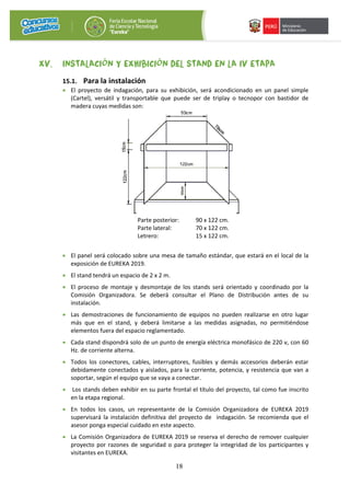18
XV. INSTALACIÓN Y EXHIBICIÓN DEL STAND EN LA IV ETAPA
15.1. Para la instalación
• El proyecto de indagación, para su exhibición, será acondicionado en un panel simple
(Cartel), versátil y transportable que puede ser de triplay o tecnopor con bastidor de
madera cuyas medidas son:
Parte posterior: 90 x 122 cm.
Parte lateral: 70 x 122 cm.
Letrero: 15 x 122 cm.
• El panel será colocado sobre una mesa de tamaño estándar, que estará en el local de la
exposición de EUREKA 2019.
• El stand tendrá un espacio de 2 x 2 m.
• El proceso de montaje y desmontaje de los stands será orientado y coordinado por la
Comisión Organizadora. Se deberá consultar el Plano de Distribución antes de su
instalación.
• Las demostraciones de funcionamiento de equipos no pueden realizarse en otro lugar
más que en el stand, y deberá limitarse a las medidas asignadas, no permitiéndose
elementos fuera del espacio reglamentado.
• Cada stand dispondrá solo de un punto de energía eléctrica monofásico de 220 v, con 60
Hz. de corriente alterna.
• Todos los conectores, cables, interruptores, fusibles y demás accesorios deberán estar
debidamente conectados y aislados, para la corriente, potencia, y resistencia que van a
soportar, según el equipo que se vaya a conectar.
• Los stands deben exhibir en su parte frontal el título del proyecto, tal como fue inscrito
en la etapa regional.
• En todos los casos, un representante de la Comisión Organizadora de EUREKA 2019
supervisará la instalación definitiva del proyecto de indagación. Se recomienda que el
asesor ponga especial cuidado en este aspecto.
• La Comisión Organizadora de EUREKA 2019 se reserva el derecho de remover cualquier
proyecto por razones de seguridad o para proteger la integridad de los participantes y
visitantes en EUREKA.
 
