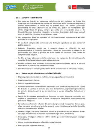 19
15.2. Durante la exhibición
• Los proyectos deberán ser expuestos exclusivamente por cualquiera de las/los dos
integrantes inscritos del grupo. En caso de que una/uno de las/los integrantes del proyecto
inscrito oportunamente o las/los dos no puedan asistir por razones justificadas
(enfermedad, no tener autorización de los padres, etc.) podrán ser reemplazados por
otro(s) integrante(s) del grupo, siempre que exista una comunicación previa de la
Dirección/Gerencia Regional de Educación a la Comisión Organizadora de la etapa nacional
antes de los 07 días calendario de iniciarse esta etapa.
• Las indagaciones deben ser explicadas por las/los estudiantes. El/la asesor (a) NO debe
participar en la explicación.
• En los stands siempre debe permanecer uno de los/las expositores (as) para atender al
público asistente.
• Cualquier desperfecto sufrido por el proyecto durante la exhibición, no será
responsabilidad de la Comisión Organizadora, siendo los responsables la delegación de
participantes. Los textos y gráficos del stand deben ser atractivos para facilitar la
comprensión del proyecto.
• Se debe proteger adecuadamente los materiales y los equipos de demostración para la
seguridad de los/las participantes y del público asistente.
• Aquellos proyectos que requieren de sustancias cuyas emanaciones afectan al sistema
respiratorio, no podrán hacer las demostraciones.
• Se debe mantener la limpieza y orden de los stands como muestra de educación y respeto.
15.3. Ítems no permitidos durante la exhibición
• Objetos punzocortantes (tijeras, cuchillos, navajas, agujas hipodérmicas etc.).
• Organismos vivos en el stand.
• Especies o partes taxidermias.
• Animales vertebrados o invertebrados preservados o en estado de descomposición. Con el
fin de evitar el sacrificio de animales para fines demostrativos, se prohíbe la presentación
de animales disecados, por lo que se recomienda el uso de fotografías, ilustraciones o
modelos.
• Exposición de animales vertebrados no humanos los cuales deben ser sustituidos por
modelos o ejemplares no reales o contar con apoyo de fotografías o videos propios del
proceso de indagación.
• Partes humanas/animales o fluidos del cuerpo (sangre, orina). Excepciones: dientes, pelo,
uñas, huesos de animal seco, laminillas secas de cortes histológicos y laminillas de tejido
que estén completamente selladas.
• Venenos, drogas, sustancias controladas, sustancias y equipo nocivo (por ejemplo: armas
de fuego, armas blancas, municiones, equipo de recargar armas, entre otros).
• Hielo seco u otro tipo de sólido que sublime (sólidos que se convierten en gas sin pasar por
la fase liquida).
• Llamas o materiales altamente inflamables para el montaje.
• Pilas con celdas superiores abiertas.
 