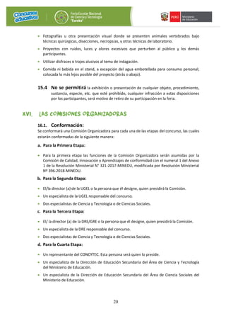 20
• Fotografías u otra presentación visual donde se presenten animales vertebrados bajo
técnicas quirúrgicas, disecciones, necropsias, y otras técnicas de laboratorio.
• Proyectos con ruidos, luces y olores excesivos que perturben al público y los demás
participantes.
• Utilizar disfraces o trajes alusivos al tema de indagación.
• Comida ni bebida en el stand, a excepción del agua embotellada para consumo personal;
colocada lo más lejos posible del proyecto (atrás o abajo).
15.4 No se permitirá la exhibición o presentación de cualquier objeto, procedimiento,
sustancia, especie, etc. que esté prohibido, cualquier infracción a estas disposiciones
por los participantes, será motivo de retiro de su participación en la feria.
XVI. LAS COMISIONES ORGANIZADORAS
16.1. Conformación:
Se conformará una Comisión Organizadora para cada una de las etapas del concurso, las cuales
estarán conformadas de la siguiente manera:
a. Para la Primera Etapa:
• Para la primera etapa las funciones de la Comisión Organizadora serán asumidas por la
Comisión de Calidad, Innovación y Aprendizajes de conformidad con el numeral 1 del Anexo
1 de la Resolución Ministerial N° 321-2017-MINEDU, modificada por Resolución Ministerial
Nº 396-2018-MINEDU.
b. Para la Segunda Etapa:
• El/la director (a) de la UGEL o la persona que él designe, quien presidirá la Comisión.
• Un especialista de la UGEL responsable del concurso.
• Dos especialistas de Ciencia y Tecnología o de Ciencias Sociales.
c. Para la Tercera Etapa:
• El/ la director (a) de la DRE/GRE o la persona que él designe, quien presidirá la Comisión.
• Un especialista de la DRE responsable del concurso.
• Dos especialistas de Ciencia y Tecnología o de Ciencias Sociales.
d. Para la Cuarta Etapa:
• Un representante del CONCYTEC. Esta persona será quien lo preside.
• Un especialista de la Dirección de Educación Secundaria del Área de Ciencia y Tecnología
del Ministerio de Educación.
• Un especialista de la Dirección de Educación Secundaria del Área de Ciencia Sociales del
Ministerio de Educación.
 