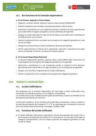 21
16.2. Son funciones de la Comisión Organizadora:
a. En la Primera, Segunda y Tercera Etapa:
• Organizar, convocar, difundir, ejecutar y evaluar el desarrollo de EUREKA 2019.
• Realizar las gestiones que considere necesarias para llevar a cabo las Ferias.
• Determinar y acondicionar la o las instalaciones donde se realizarán las Ferias, garantizando
que se desarrollen en lugares apropiados y con las condiciones de seguridad.
• Designar al Jurado Calificador en cada una de las etapas, el que debe estar constituido por
tres (03) personas como mínimo.
• Realizar la publicación de los resultados de los proyectos de indagación ganadores en cada
una de las etapas.
• Otorgar los reconocimientos a las/los estudiantes y docentes participantes.
• Remitir oportunamente el informe de la organización, ejecución y evaluación de la etapa
que le corresponde, vía oficial, a la instancia inmediata superior.
b. En la Cuarta Etapa (Etapa Nacional):
• La Comisión Organizadora planifica, organiza y lleva a cabo EUREKA 2019, únicamente con
la participación de los proyectos de indagación ganadores en la etapa DRE.
• Determinar y acondicionar la o las instalaciones donde se realizará la Feria Nacional,
garantizando que se desarrolle en un lugar apropiado y con las condiciones de seguridad.
• Designar a los miembros integrantes de los Jurados Calificadores.
• Realizar la publicación de los resultados de los proyectos de indagación ganadores.
XVII. JURADOS CALIFICADORES
17.1. Jurados Calificadores
Son designados por la Comisión Organizadora de cada etapa y estará conformado como
mínimo por tres miembros quienes a su vez elegirán a su presidente.
Los miembros del Jurado no deben de tener grado de parentesco, relación y/o afinidad con los
participantes (estudiantes y/o asesores).
La formación académica de los miembros del jurado debe corresponder o estar en relación a
las áreas de participación de la categoría “C” y “D” en cada etapa que corresponda al concurso
de la Feria Escolar Nacional de Ciencia y tecnología “EUREKA” 2019.
17.2. Funciones del Jurado Calificador:
a. El Jurado Calificador seleccionará, siguiendo los criterios de evaluación del numeral 18.1 y
los formularios de evaluación (Formulario N° 4, Formulario N° 5 y Formulario N°6) según la
categoría correspondiente, a los tres mejores proyectos de indagación ganadores en cada
una de las etapas.
 