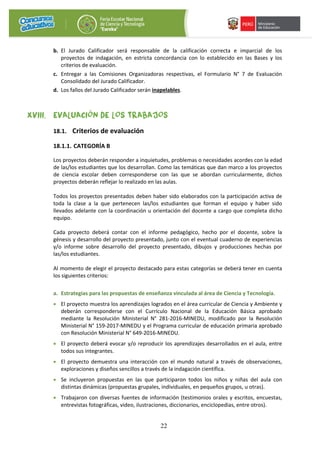 22
b. El Jurado Calificador será responsable de la calificación correcta e imparcial de los
proyectos de indagación, en estricta concordancia con lo establecido en las Bases y los
criterios de evaluación.
c. Entregar a las Comisiones Organizadoras respectivas, el Formulario N° 7 de Evaluación
Consolidado del Jurado Calificador.
d. Los fallos del Jurado Calificador serán inapelables.
XVIII. EVALUACIÓN DE LOS TRABAJOS
18.1. Criterios de evaluación
18.1.1. CATEGORÍA B
Los proyectos deberán responder a inquietudes, problemas o necesidades acordes con la edad
de las/los estudiantes que los desarrollan. Como las temáticas que dan marco a los proyectos
de ciencia escolar deben corresponderse con las que se abordan curricularmente, dichos
proyectos deberán reflejar lo realizado en las aulas.
Todos los proyectos presentados deben haber sido elaborados con la participación activa de
toda la clase a la que pertenecen las/los estudiantes que forman el equipo y haber sido
llevados adelante con la coordinación u orientación del docente a cargo que completa dicho
equipo.
Cada proyecto deberá contar con el informe pedagógico, hecho por el docente, sobre la
génesis y desarrollo del proyecto presentado, junto con el eventual cuaderno de experiencias
y/o informe sobre desarrollo del proyecto presentado, dibujos y producciones hechas por
las/los estudiantes.
Al momento de elegir el proyecto destacado para estas categorías se deberá tener en cuenta
los siguientes criterios:
a. Estrategias para las propuestas de enseñanza vinculada al área de Ciencia y Tecnología.
• El proyecto muestra los aprendizajes logrados en el área curricular de Ciencia y Ambiente y
deberán corresponderse con el Currículo Nacional de la Educación Básica aprobado
mediante la Resolución Ministerial N° 281-2016-MINEDU, modificado por la Resolución
Ministerial N° 159-2017-MINEDU y el Programa curricular de educación primaria aprobado
con Resolución Ministerial N° 649-2016-MINEDU.
• El proyecto deberá evocar y/o reproducir los aprendizajes desarrollados en el aula, entre
todos sus integrantes.
• El proyecto demuestra una interacción con el mundo natural a través de observaciones,
exploraciones y diseños sencillos a través de la indagación científica.
• Se incluyeron propuestas en las que participaron todos los niños y niñas del aula con
distintas dinámicas (propuestas grupales, individuales, en pequeños grupos, u otras).
• Trabajaron con diversas fuentes de información (testimonios orales y escritos, encuestas,
entrevistas fotográficas, video, ilustraciones, diccionarios, enciclopedias, entre otros).
 