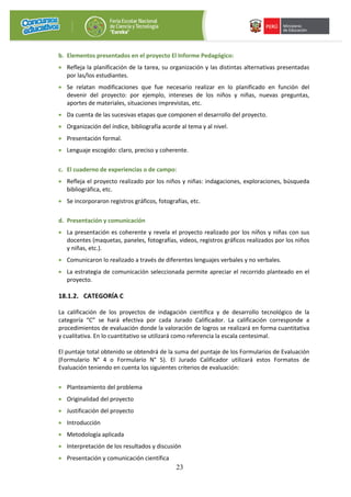 23
b. Elementos presentados en el proyecto El Informe Pedagógico:
• Refleja la planificación de la tarea, su organización y las distintas alternativas presentadas
por las/los estudiantes.
• Se relatan modificaciones que fue necesario realizar en lo planificado en función del
devenir del proyecto: por ejemplo, intereses de los niños y niñas, nuevas preguntas,
aportes de materiales, situaciones imprevistas, etc.
• Da cuenta de las sucesivas etapas que componen el desarrollo del proyecto.
• Organización del índice, bibliografía acorde al tema y al nivel.
• Presentación formal.
• Lenguaje escogido: claro, preciso y coherente.
c. El cuaderno de experiencias o de campo:
• Refleja el proyecto realizado por los niños y niñas: indagaciones, exploraciones, búsqueda
bibliográfica, etc.
• Se incorporaron registros gráficos, fotografías, etc.
d. Presentación y comunicación
• La presentación es coherente y revela el proyecto realizado por los niños y niñas con sus
docentes (maquetas, paneles, fotografías, videos, registros gráficos realizados por los niños
y niñas, etc.).
• Comunicaron lo realizado a través de diferentes lenguajes verbales y no verbales.
• La estrategia de comunicación seleccionada permite apreciar el recorrido planteado en el
proyecto.
18.1.2. CATEGORÍA C
La calificación de los proyectos de indagación científica y de desarrollo tecnológico de la
categoría “C” se hará efectiva por cada Jurado Calificador. La calificación corresponde a
procedimientos de evaluación donde la valoración de logros se realizará en forma cuantitativa
y cualitativa. En lo cuantitativo se utilizará como referencia la escala centesimal.
El puntaje total obtenido se obtendrá de la suma del puntaje de los Formularios de Evaluación
(Formulario N° 4 o Formulario N° 5). El Jurado Calificador utilizará estos Formatos de
Evaluación teniendo en cuenta los siguientes criterios de evaluación:
• Planteamiento del problema
• Originalidad del proyecto
• Justificación del proyecto
• Introducción
• Metodología aplicada
• Interpretación de los resultados y discusión
• Presentación y comunicación científica
 