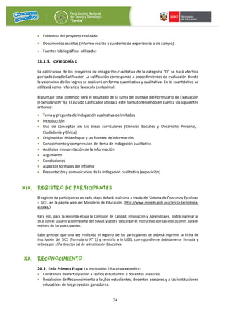24
• Evidencia del proyecto realizado
• Documentos escritos (informe escrito y cuaderno de experiencia o de campo).
• Fuentes bibliográficas utilizadas
18.1.3. CATEGORÍA D
La calificación de los proyectos de indagación cualitativa de la categoría “D” se hará efectiva
por cada Jurado Calificador. La calificación corresponde a procedimientos de evaluación donde
la valoración de los logros se realizará en forma cuantitativa y cualitativa. En lo cuantitativo se
utilizará como referencia la escala centesimal.
El puntaje total obtenido será el resultado de la suma del puntaje del Formulario de Evaluación
(Formulario N° 6). El Jurado Calificador utilizará este formato teniendo en cuenta los siguientes
criterios:
• Tema y pregunta de indagación cualitativa delimitados
• Introducción
• Uso de conceptos de las áreas curriculares (Ciencias Sociales y Desarrollo Personal,
Ciudadanía y Cívica)
• Originalidad del enfoque y las fuentes de información
• Conocimiento y comprensión del tema de indagación cualitativa
• Análisis e interpretación de la información
• Argumento
• Conclusiones
• Aspectos formales del informe
• Presentación y comunicación de la indagación cualitativa (exposición)
XIX. REGISTRO DE PARTICIPANTES
El registro de participantes en cada etapa deberá realizarse a través del Sistema de Concursos Escolares
– SICE, en la página web del Ministerio de Educación. (http://www.minedu.gob.pe/ciencia-tecnologia-
eureka/).
Para ello, para la segunda etapa la Comisión de Calidad, Innovación y Aprendizajes, podrá ingresar al
SICE con el usuario y contraseña del SIAGIE y podrá descargar el instructivo con las indicaciones para el
registro de los participantes.
Cabe precisar que una vez realizado el registro de los participantes se deberá imprimir la Ficha de
Inscripción del SICE (Formulario N° 1) y remitirla a la UGEL correspondiente debidamente firmada y
sellada por el/la director (a) de la Institución Educativa.
XX. RECONOCIMIENTO
20.1. En la Primera Etapa: La Institución Educativa expedirá:
• Constancia de Participación a las/los estudiantes y docentes asesores.
• Resolución de Reconocimiento a las/los estudiantes, docentes asesores y a las instituciones
educativas de los proyectos ganadores.
 