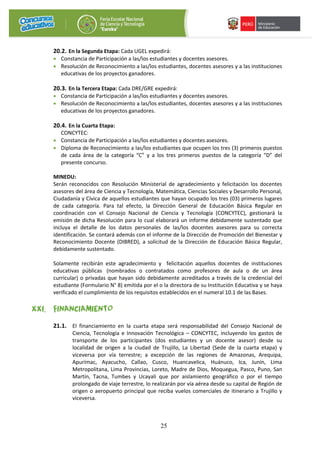 25
20.2. En la Segunda Etapa: Cada UGEL expedirá:
• Constancia de Participación a las/los estudiantes y docentes asesores.
• Resolución de Reconocimiento a las/los estudiantes, docentes asesores y a las instituciones
educativas de los proyectos ganadores.
20.3. En la Tercera Etapa: Cada DRE/GRE expedirá:
• Constancia de Participación a las/los estudiantes y docentes asesores.
• Resolución de Reconocimiento a las/los estudiantes, docentes asesores y a las instituciones
educativas de los proyectos ganadores.
20.4. En la Cuarta Etapa:
CONCYTEC:
• Constancia de Participación a las/los estudiantes y docentes asesores.
• Diploma de Reconocimiento a las/los estudiantes que ocupen los tres (3) primeros puestos
de cada área de la categoría “C” y a los tres primeros puestos de la categoría “D” del
presente concurso.
MINEDU:
Serán reconocidos con Resolución Ministerial de agradecimiento y felicitación los docentes
asesores del área de Ciencia y Tecnología, Matemática, Ciencias Sociales y Desarrollo Personal,
Ciudadanía y Cívica de aquellos estudiantes que hayan ocupado los tres (03) primeros lugares
de cada categoría. Para tal efecto, la Dirección General de Educación Básica Regular en
coordinación con el Consejo Nacional de Ciencia y Tecnología (CONCYTEC), gestionará la
emisión de dicha Resolución para lo cual elaborará un informe debidamente sustentado que
incluya el detalle de los datos personales de las/los docentes asesores para su correcta
identificación. Se contará además con el informe de la Dirección de Promoción del Bienestar y
Reconocimiento Docente (DIBRED), a solicitud de la Dirección de Educación Básica Regular,
debidamente sustentado.
Solamente recibirán este agradecimiento y felicitación aquellos docentes de instituciones
educativas públicas (nombrados o contratados como profesores de aula o de un área
curricular) o privadas que hayan sido debidamente acreditados a través de la credencial del
estudiante (Formulario N° 8) emitida por el o la directora de su Institución Educativa y se haya
verificado el cumplimiento de los requisitos establecidos en el numeral 10.1 de las Bases.
XXI. FINANCIAMIENTO
21.1. El financiamiento en la cuarta etapa será responsabilidad del Consejo Nacional de
Ciencia, Tecnología e Innovación Tecnológica – CONCYTEC, incluyendo los gastos de
transporte de los participantes (dos estudiantes y un docente asesor) desde su
localidad de origen a la ciudad de Trujillo, La Libertad (Sede de la cuarta etapa) y
viceversa por vía terrestre; a excepción de las regiones de Amazonas, Arequipa,
Apurímac, Ayacucho, Callao, Cusco, Huancavelica, Huánuco, Ica, Junín, Lima
Metropolitana, Lima Provincias, Loreto, Madre de Dios, Moquegua, Pasco, Puno, San
Martín, Tacna, Tumbes y Ucayali que por aislamiento geográfico o por el tiempo
prolongado de viaje terrestre, lo realizarán por vía aérea desde su capital de Región de
origen o aeropuerto principal que reciba vuelos comerciales de itinerario a Trujillo y
viceversa.
 