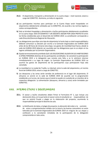 26
21.2. El alojamiento, transporte y alimentación en la cuarta etapa – nivel nacional, estará a
cargo del CONCYTEC. Asimismo, se indica lo siguiente:
a) Los participantes inscritos para participar en la Cuarta Etapa serán hospedados en
alojamientos debidamente señalados por la CONCYTEC, de acuerdo a las normas legales y
costos correspondientes.
b) Solo se brindará hospedaje y alimentación a las/los participantes debidamente acreditados
en la cuarta etapa: DOS ESTUDIANTES Y UN DOCENTE ASESOR POR CADA PROYECTO entre
las fechas establecidas para el desarrollo de EUREKA 2019. La acreditación corresponde a
cada Dirección/Gerencia Regional de Educación.
c) Las delegaciones que elijan otro tipo de alojamiento lo harán bajo su total responsabilidad y
deberán comunicar su decisión por escrito a la Comisión Organizadora de EUREKA 2019
antes de las 48 horas de iniciarse esta etapa. Los gastos de movilidad local hacia y desde la
sede de EUREKA 2019 deberán ser asumidos por las delegaciones que no se alojen en los
lugares señalados por la Comisión Organizadora.
d) Queda terminantemente prohibido QUE LAS DELEGACIONES ALOJEN EN SUS HABITACIONES
A OTRAS PERSONAS distintas de los participantes acreditados. Se cancelará la participación
en EUREKA 2019 a la delegación que cometa esta falta y se le solicitará retornar
inmediatamente a su lugar de origen. La Comisión Organizadora de EUREKA 2019 no
asumirá los gastos de alojamiento de los participantes cuya participación haya sido
cancelada.
e) La movilidad en la ciudad de Trujillo, La Libertad, entre la sede del alojamiento y el recinto
ferial de EUREKA 2019, estará a cargo de CONCYTEC.
f) Los desayunos y las cenas serán servidas de preferencia en el lugar del alojamiento. El
almuerzo se servirá en la sede de EUREKA 2019 de acuerdo con la programación
establecida y en turnos, de manera que el stand no quede sin custodia de un miembro de la
respectiva delegación. La alimentación (desayuno, almuerzo y cena) serán brindadas por
CONCYTEC.
XXII. NORMAS ÉTICAS Y DISCIPLINARIAS
22.1. El asesor y las/los estudiantes deben firmar el Formulario N° 1, que incluye una
declaración ética, en la que tanto el asesor como el estudiante se responsabilizan de
que no existirá fraude o plagio en la elaboración del proyecto, asumiendo la
responsabilidad principal el docente de aula.
22.2. La falsificación de datos, el plagio de proyecto, la alteración del orden o la comisión
de actos y comportamientos reñidos con la moral y las buenas costumbres no serán
tolerados por la Comisión Organizadora de EUREKA 2019 en ninguna de sus etapas y
conllevará a la cancelación inmediata de la participación de la delegación
comprometida en tales actos.
 