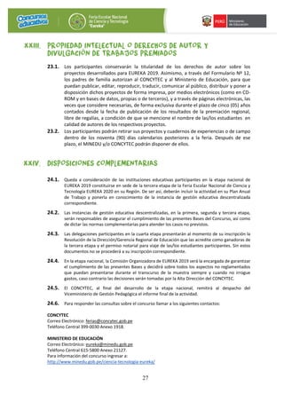 27
XXIII. PROPIEDAD INTELECTUAL O DERECHOS DE AUTOR Y
DIVULGACIÓN DE TRABAJOS PREMIADOS
23.1. Los participantes conservarán la titularidad de los derechos de autor sobre los
proyectos desarrollados para EUREKA 2019. Asimismo, a través del Formulario Nº 12,
los padres de familia autorizan al CONCYTEC y al Ministerio de Educación, para que
puedan publicar, editar, reproducir, traducir, comunicar al público, distribuir y poner a
disposición dichos proyectos de forma impresa, por medios electrónicos (como en CD-
ROM y en bases de datos, propias o de terceros), y a través de páginas electrónicas, las
veces que considere necesarias, de forma exclusiva durante el plazo de cinco (05) años
contados desde la fecha de publicación de los resultados de la premiación regional,
libre de regalías, a condición de que se mencione el nombre de las/los estudiantes en
calidad de autores de los respectivos proyectos.
23.2. Los participantes podrán retirar sus proyectos y cuadernos de experiencias o de campo
dentro de los noventa (90) días calendarios posteriores a la feria. Después de ese
plazo, el MINEDU y/o CONCYTEC podrán disponer de ellos.
XXIV. DISPOSICIONES COMPLEMENTARIAS
24.1. Queda a consideración de las instituciones educativas participantes en la etapa nacional de
EUREKA 2019 constituirse en sede de la tercera etapa de la Feria Escolar Nacional de Ciencia y
Tecnología EUREKA 2020 en su Región. De ser así, deberán incluir la actividad en su Plan Anual
de Trabajo y ponerla en conocimiento de la instancia de gestión educativa descentralizada
correspondiente.
24.2. Las instancias de gestión educativa descentralizadas, en la primera, segunda y tercera etapa,
serán responsables de asegurar el cumplimiento de las presentes Bases del Concurso, así como
de dictar las normas complementarias para atender los casos no previstos.
24.3. Las delegaciones participantes en la cuarta etapa presentarán al momento de su inscripción la
Resolución de la Dirección/Gerencia Regional de Educación que las acredite como ganadoras de
la tercera etapa y el permiso notarial para viaje de las/los estudiantes participantes. Sin estos
documentos no se procederá a su inscripción correspondiente.
24.4. En la etapa nacional, la Comisión Organizadora de EUREKA 2019 será la encargada de garantizar
el cumplimiento de las presentes Bases y decidirá sobre todos los aspectos no reglamentados
que puedan presentarse durante el transcurso de la muestra siempre y cuando no irrogue
gastos, caso contrario las decisiones serán tomadas por la Alta Dirección del CONCYTEC.
24.5. El CONCYTEC, al final del desarrollo de la etapa nacional, remitirá al despacho del
Viceministerio de Gestión Pedagógica el informe final de la actividad.
24.6. Para responder las consultas sobre el concurso llamar a los siguientes contactos:
CONCYTEC
Correo Electrónico: ferias@concytec.gob.pe
Teléfono Central 399-0030 Anexo 1918.
MINISTERIO DE EDUCACIÓN
Correo Electrónico: eureka@minedu.gob.pe
Teléfono Central 615-5800 Anexo 21127.
Para información del concurso ingresar a:
http://www.minedu.gob.pe/ciencia-tecnologia-eureka/
 
