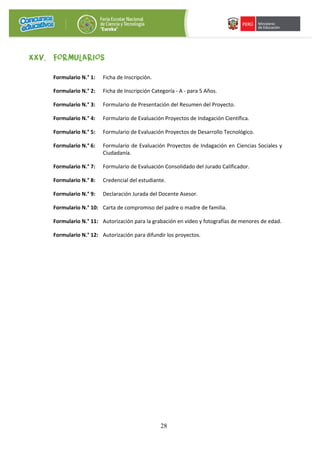 28
XXV. FORMULARIOS
Formulario N.° 1: Ficha de Inscripción.
Formulario N.° 2: Ficha de Inscripción Categoría - A - para 5 Años.
Formulario N.° 3: Formulario de Presentación del Resumen del Proyecto.
Formulario N.° 4: Formulario de Evaluación Proyectos de Indagación Científica.
Formulario N.° 5: Formulario de Evaluación Proyectos de Desarrollo Tecnológico.
Formulario N.° 6: Formulario de Evaluación Proyectos de Indagación en Ciencias Sociales y
Ciudadanía.
Formulario N.° 7: Formulario de Evaluación Consolidado del Jurado Calificador.
Formulario N.° 8: Credencial del estudiante.
Formulario N.° 9: Declaración Jurada del Docente Asesor.
Formulario N.° 10: Carta de compromiso del padre o madre de familia.
Formulario N.° 11: Autorización para la grabación en video y fotografías de menores de edad.
Formulario N.° 12: Autorización para difundir los proyectos.
 