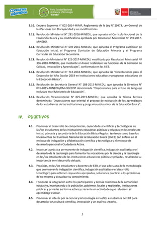 3
3.10. Decreto Supremo N° 002-2014-MIMP, Reglamento de la Ley N° 29973, Ley General de
las Personas con Discapacidad y sus modificatorias.
3.11. Resolución Ministerial N° 281-2016-MINEDU, que aprueba el Currículo Nacional de la
Educación Básica y su modificatoria aprobada por Resolución Ministerial N° 159-2017-
MINEDU.
3.12. Resolución Ministerial N° 649-2016-MINEDU, que aprueba el Programa Curricular de
Educación Inicial, el Programa Curricular de Educación Primaria y el Programa
Curricular de Educación Secundaria.
3.13. Resolución Ministerial N° 321-2017-MINEDU, modificada por Resolución Ministerial Nº
396-2018-MINEDU, que mediante el Anexo I establece las funciones de la Comisión de
Calidad, Innovación y Aprendizajes”, conformada en las II.EE.
3.14. Resolución Ministerial N° 712-2018-MINEDU, que aprueba las “Orientaciones para el
Desarrollo del Año Escolar 2019 en instituciones educativas y programas educativos de
la Educación Básica”.
3.15. Resolución de Secretaría General N° 188-2015-MINEDU, que aprueba la Directiva N°
001-2015-MINEDU/DM-OGECOP denominada “Disposiciones para el Uso de Lenguaje
Inclusivo en el Ministerio de Educación”.
3.16. Resolución Viceministerial N° 025-2019-MINEDU, que aprueba la Norma Técnica
denominada “Disposiciones que oriental el proceso de evaluación de los aprendizajes
de los estudiantes de las instituciones y programas educativos de la Educación Básica”.
IV. OBJETIVOS
4.1. Promover el desarrollo de competencias, capacidades científicas y tecnológicas en
las/los estudiantes de las instituciones educativas públicas y privadas en los niveles de
inicial, primaria y secundaria de la Educación Básica Regular, teniendo como base los
lineamientos del Currículo Nacional de la Educación Básica (CNEB) con énfasis en el
enfoque de indagación y alfabetización científica y tecnológica y el enfoque de
desarrollo personal y Ciudadanía Activa.
4.2. Impulsar la práctica permanente de indagación científica, indagación cualitativa y el
desarrollo de la tecnología para fomentar las vocaciones por la ciencia y la tecnología
en las/los estudiantes de las instituciones educativas públicas y privadas, resaltando su
importancia en el desarrollo del país.
4.3. Propiciar, en las/los estudiantes y docentes de EBR, el uso adecuado de la metodología
que promuevan la indagación científica, indagación cualitativa y el desarrollo
tecnológico para obtener respuestas apropiadas, soluciones prácticas a los problemas
de su entorno y actualizar su conocimiento.
4.4. Fomentar la integración entre los participantes y demás miembros de la comunidad
educativa, involucrando a la población, gobiernos locales y regionales, instituciones
públicas y privadas en forma activa y creciente en actividades que refuercen el
aprendizaje escolar.
4.5. Promover el interés por la ciencia y la tecnología en las/los estudiantes de EBR para
desarrollar una cultura científica, innovación y un espíritu creativo.
 