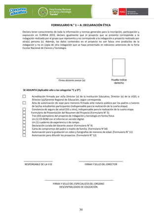 30
FORMULARIO N.° 1 – A: DECLARACIÓN ÉTICA
Declaro tener conocimiento de toda la información y normas generales para la inscripción, participación y
exposición en EUREKA 2019, declaro igualmente que el proyecto que se presenta corresponde a la
indagación realizada por el grupo que represento y no corresponde a la indagación o proyecto realizado por
otra(s) persona (s). Además, los datos contenidos en el proyecto no son falsos sino productos de la
indagación y no es copia de otra indagación que se haya presentado en ediciones anteriores de la Feria
Escolar Nacional de Ciencia y Tecnología.
_____________________
Firma docente asesor (a)
SE ADJUNTA (Aplicable sólo a las categorías “C y D”)
Acreditación firmada por el/la Director (a) de la Institución Educativa, Director (a) de la UGEL o
Director (a)/Gerente Regional de Educación, según corresponda.
Acta de autorización de viaje para menores firmada ante notario público por los padres o tutores
de las/los estudiantes participantes (indispensable para la realización de la cuarta etapa).
Constancia de seguro de salud (SIS u otro), indispensable para la realización de la cuarta etapa.
Formulario de Presentación del Resumen del Proyecto (Formulario N° 3).
Tres (03) ejemplares del proyecto de indagación y tecnología en forma física.
Un (1) CD-ROM con el informe en versión digital.
Un (1) cuaderno de experiencia o de campo.
Declaración Jurada del docente asesor (Formulario N° 9)
Carta de compromiso del padre o madre de familia. (Formulario N°10)
Autorización para la grabación en video y fotografías de menores de edad. (Formulario N° 11)
Autorización para difundir los proyectos. (Formulario N° 12)
RESPONSABLE DE LA II EE FIRMA Y SELLO DEL DIRECTOR
FIRMA Y SELLO DEL ESPECIALISTA DEL ORGANO
DESCENTRALIZADO DE EDUCACIÓN
Huella índice
derecho
 