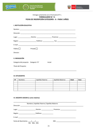 31
Entregar juntamente con el Formulario N° 1.
FORMULARIO N.° 2:
FICHA DE INSCRIPCIÓN CATEGORÍA - A - PARA 5 AÑOS
I. INSTITUCIÓN EDUCATIVA
Nombre: ______________________________________________________________________
Dirección: _____________________________________________________________________
Lugar: ________________ Distrito: ___________________ Provincia: ______________________
Región: ______________________Teléfono: ______________ Fax: _______________________
E-mail: ________________________________________________________________________
Pública Privada
Director:
II. INDAGACIÓN
Categoría del proyecto: Categoría “A” Inicial
Título del Proyecto:
_______________________________________________________________________________
III. ESTUDIANTES
N° Nombres Apellido Paterno Apellido Materno Edad Sexo
IV. DOCENTE ASESOR (1 como máximo)
_______________________________________________________________________________
Nombres / Apellido Paterno / Apellido Materno
Dirección: _______________________________________________________________________________
Lugar: ______________________ Distrito: _______________ Provincia: ____________________
Región: _____________________Teléfono: ______________
E-mail: ________________________________________________________________________
Fecha de Nacimiento: ____/____/____ DNI: ______________________________
Día Mes Año
 