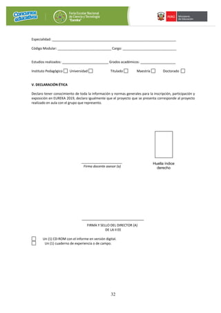 32
Especialidad: ___________________________________________________________________
Código Modular: _____________________________ Cargo: _____________________________
Estudios realizados: _________________________ Grados académicos: ___________________
Instituto Pedagógico Universidad Titulado Maestría Doctorado
V. DECLARACIÓN ÉTICA
Declaro tener conocimiento de toda la información y normas generales para la inscripción, participación y
exposición en EUREKA 2019, declaro igualmente que el proyecto que se presenta corresponde al proyecto
realizado en aula con el grupo que represento.
______________________
Firma docente asesor (a)
FIRMA Y SELLO DEL DIRECTOR (A)
DE LA II EE
Un (1) CD-ROM con el informe en versión digital.
Un (1) cuaderno de experiencia o de campo.
Huella índice
derecho
 