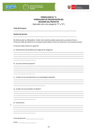 33
FORMULARIO N.° 3:
FORMULARIO DE PRESENTACIÓN DEL
RESUMEN DEL PROYECTO
(Aplicable solo a las categorías “C” y “D”)
Título del Proyecto:
_______________________________________________________________________________
Nombre del docente
_______________________________________________________________________________
No debe exceder las 200 palabras. Puede incluir además posibles aplicaciones y proyectos futuros.
El resumen debe de enfocarse en el proyecto desarrollado y limitar las referencias a los proyectos previos.
El resumen debe contener lo siguiente:
a) Planteamiento del problema y/o pregunta de indagación:
________________________________________________________________________________________
________________________________________________________________________________________
________________________________________________________________________________________
________________________________________________________________________________________
____________________________
b) ¿En qué consiste el proyecto?
________________________________________________________________________________________
________________________________________________________________________________________
________________________________________________________________________________________
________________________________________________________________________________________
___________________________
c) ¿Cuáles son los procedimientos o la metodología empleada?
________________________________________________________________________________________
________________________________________________________________________________________
________________________________________________________________________________________
________________________________________
d) ¿Cuáles son los principales resultados?
________________________________________________________________________________________
________________________________________________________________________________________
________________________________________________________________________________________
________________________________________________________________________________________
____________________________
e) Conclusiones
2. ________________________________________________________________________________________
________________________________________________________________________________________
________________________________________________________________________________________
________________________________________________________________________________________
____________________________
Firma del docente: ______________________
Fecha: _______________________
 