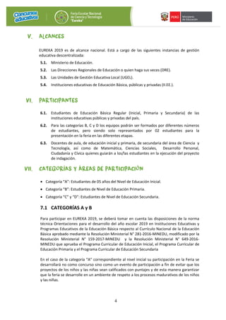 4
V. ALCANCES
EUREKA 2019 es de alcance nacional. Está a cargo de las siguientes instancias de gestión
educativa descentralizada:
5.1. Ministerio de Educación.
5.2. Las Direcciones Regionales de Educación o quien haga sus veces (DRE).
5.3. Las Unidades de Gestión Educativa Local (UGEL).
5.4. Instituciones educativas de Educación Básica, públicas y privadas (II.EE.).
VI. PARTICIPANTES
6.1. Estudiantes de Educación Básica Regular (Inicial, Primaria y Secundaria) de las
instituciones educativas públicas y privadas del país.
6.2. Para las categorías B, C y D los equipos podrán ser formados por diferentes números
de estudiantes, pero siendo solo representados por 02 estudiantes para la
presentación en la feria en las diferentes etapas.
6.3. Docentes de aula, de educación inicial y primaria, de secundaria del área de Ciencia y
Tecnología, así como de Matemática, Ciencias Sociales, Desarrollo Personal,
Ciudadanía y Cívica quienes guiarán a los/las estudiantes en la ejecución del proyecto
de indagación.
VII. CATEGORÍAS Y ÁREAS DE PARTICIPACIÓN
• Categoría “A”: Estudiantes de 05 años del Nivel de Educación Inicial.
• Categoría “B”: Estudiantes de Nivel de Educación Primaria.
• Categoría “C” y “D”: Estudiantes de Nivel de Educación Secundaria.
7.1 CATEGORÍAS A y B
Para participar en EUREKA 2019, se deberá tomar en cuenta las disposiciones de la norma
técnica Orientaciones para el desarrollo del año escolar 2019 en Instituciones Educativas y
Programas Educativos de la Educación Básica respecto al Currículo Nacional de la Educación
Básica aprobado mediante la Resolución Ministerial N° 281-2016-MINEDU, modificado por la
Resolución Ministerial N° 159-2017-MINEDU y la Resolución Ministerial N° 649-2016-
MINEDU que aprueba el Programa Curricular de Educación Inicial, el Programa Curricular de
Educación Primaria y el Programa Curricular de Educación Secundaria
En el caso de la categoría “A” correspondiente al nivel inicial su participación en la Feria se
desarrollará no como concurso sino como un evento de participación a fin de evitar que los
proyectos de los niños y las niñas sean calificados con puntajes y de esta manera garantizar
que la feria se desarrolle en un ambiente de respeto a los procesos madurativos de los niños
y las niñas.
 