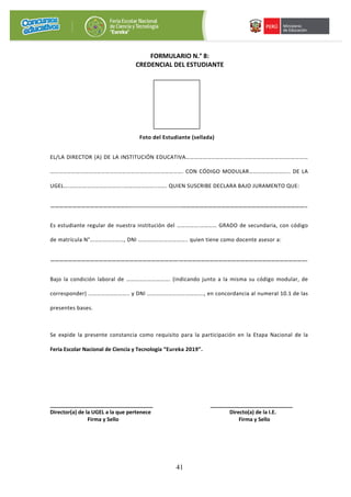 41
FORMULARIO N.° 8:
CREDENCIAL DEL ESTUDIANTE
Foto del Estudiante (sellada)
EL/LA DIRECTOR (A) DE LA INSTITUCIÓN EDUCATIVA…………………………………..………………………………………
…………………………………………………………………………………. CON CÓDIGO MODULAR……………………….. DE LA
UGEL….………………………………..…………………..……. QUIEN SUSCRIBE DECLARA BAJO JURAMENTO QUE:
………………………………………………..............................…………………………………………………………………………..
Es estudiante regular de nuestra institución del …………….………… GRADO de secundaria, con código
de matrícula N°……………………, DNI …………………………….. quien tiene como docente asesor a:
…………………………………………………………………………….…………………………………………………………………………….
Bajo la condición laboral de …………………………. (indicando junto a la misma su código modular, de
corresponder) ……………………….. y DNI …………………………………., en concordancia al numeral 10.1 de las
presentes bases.
Se expide la presente constancia como requisito para la participación en la Etapa Nacional de la
Feria Escolar Nacional de Ciencia y Tecnología “Eureka 2019”.
___________________________________ ____________________________
Director(a) de la UGEL a la que pertenece Directo(a) de la I.E.
Firma y Sello Firma y Sello
 