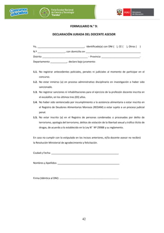 42
FORMULARIO N.° 9:
DECLARACIÓN JURADA DEL DOCENTE ASESOR
Yo, __________________________________, identificado(a) con DNI ( ), CE ( ), Otros ( )
N.º ____________________, con domicilio en ________________________________________
Distrito _________________________________ - Provincia ____________________________-
Departamento ____________, declaro bajo juramento:
1.1. No registrar antecedentes policiales, penales ni judiciales al momento de participar en el
concurso.
1.2. No estar inmerso (a) en proceso administrativo disciplinario en investigación o haber sido
sancionado.
1.3. No registrar sanciones ni inhabilitaciones para el ejercicio de la profesión docente inscrita en
el escalafón, en los últimos tres (03) años.
1.4. No haber sido sentenciado por incumplimiento a la asistencia alimentaria o estar inscrito en
el Registro de Deudores Alimentarios Morosos (REDAM) o estar sujeto a un proceso judicial
penal.
1.5. No estar inscrito (a) en el Registro de personas condenadas o procesadas por delito de
terrorismo, apología del terrorismo, delitos de violación de la libertad sexual y tráfico ilícito de
drogas, de acuerdo a lo establecido en la Ley N° Nº 29988 y su reglamento.
En caso no cumplir con lo estipulado en los incisos anteriores, el/la docente asesor no recibirá
la Resolución Ministerial de agradecimiento y felicitación.
Ciudad y Fecha: _________________________________________________
Nombres y Apellidos: _____________________________________________
Firma (Idéntica al DNI): …………………………………………………………………………………
 