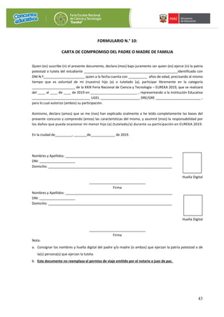 43
FORMULARIO N.° 10:
CARTA DE COMPROMISO DEL PADRE O MADRE DE FAMILIA
Quien (es) suscribe (n) el presente documento, declara (mos) bajo juramento ser quien (es) ejerce (n) la patria
potestad o tutela del estudiante __________________________________________________identificado con
DNI N.º______________________ quien a la fecha cuenta con __________ años de edad, precisando al mismo
tiempo que es voluntad de mi (nuestro) hijo (a) o tutelado (a), participar libremente en la categoría
_______________________ de la XXIX Feria Nacional de Ciencia y Tecnología – EUREKA 2019, que se realizará
del ____ al ____ de ____ de 2019 en _________________________ , representando a la Institución Educativa
_______________________________ UGEL _____________________ DRE/GRE ________________________ ,
para lo cual autorizo (ambos) su participación.
Asimismo, declaro (amos) que se me (nos) han explicado oralmente o he leído completamente las bases del
presente concurso y comprendo (emos) las características del mismo, y asumiré (mos) la responsabilidad por
los daños que pueda ocasionar mi menor hijo (a) (tutelado/a) durante su participación en EUREKA 2019.
En la ciudad de_________, _______de_____________ de 2019.
Nombres y Apellidos: _________________________________________________________
DNI: ___________________
Domicilio: __________________________________________________________________
Huella Digital
______________________________
Firma
Nombres y Apellidos: _________________________________________________________
DNI: ___________________
Domicilio: __________________________________________________________________
Huella Digital
______________________________
Firma
Nota:
a. Consignar los nombres y huella digital del padre y/o madre (o ambos) que ejerzan la patria potestad o de
la(s) persona(s) que ejerzan la tutela.
b. Este documento no reemplaza el permiso de viaje emitido por el notario o juez de paz.
 