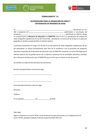 44
FORMULARIO N.° 11:
AUTORIZACIÓN PARA LA GRABACIÓN EN VÍDEO Y
FOTOGRAFÍAS DE MENORES DE EDAD
Yo, _____________________________________________________________________, identificado (a) con
DNI o pasaporte N.º___________________________________________, padre/madre o tutor/tutora del
estudiante_______________________________________________________, identificado con DNI N.º otorgo
mi consentimiento al Ministerio de Educación y a CONCYTEC, para el uso o la reproducción del material de
video, fotografías o grabaciones de voz del mencionado participante, sin restricción de tiempo y a la ubicación
geográfica en donde se pueda distribuir el referido material.
La presente autorización se otorga a fin de que el uso del material de video, fotografías o grabaciones de voz
del participante, se utilicen principalmente para fines de la enseñanza o de la promoción de programas
educativos impartidos por el Ministerio de Educación y por el CONCYTEC. Asimismo, se me ha informado que el
referido material será recopilado dentro de la cobertura audiovisual de las actividades educativas realizadas
por el Ministerio de Educación y por el CONCYTEC para los fines que se indican en este documento.
He recibido una copia de este formulario de autorización.
Nombre del padre/madre o tutor/tutora legal:
_______________________________________________
_______________________________________________
Firma del padre de familia o del tutor legal:
Dirección:
Teléfono:
En la ciudad de _______, ______ de _______________ de 2019.
Base Legal:
Según lo dispuesto en la Ley N° 29733, Ley de Protección de datos personales y en su Reglamento de la
Ley N.º 29733, aprobado mediante el Decreto Supremo Nº 003-2013-JUS.
 