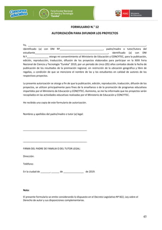 45
FORMULARIO N.° 12
AUTORIZACIÓN PARA DIFUNDIR LOS PROYECTOS
Yo, _______________________________________________________________________________________,
identificado (a) con DNI Nº________________________________, padre/madre o tutor/tutora del
estudiante______________________________________________________, identificado (a) con DNI
N.º________________ otorgo mi consentimiento al Ministerio de Educación y CONCYTEC, para la publicación,
edición, reproducción, traducción, difusión de los proyectos elaborados para participar en la XXIX Feria
Nacional de Ciencia y Tecnología “Eureka” 2019, por un periodo de cinco (05) años contados desde la fecha de
publicación de los resultados de la premiación regional, sin restricción de la ubicación geográfica y libre de
regalías, a condición de que se mencione el nombre de las y los estudiantes en calidad de autores de los
respectivos proyectos.
La presente autorización se otorga a fin de que la publicación, edición, reproducción, traducción, difusión de los
proyectos, se utilicen principalmente para fines de la enseñanza o de la promoción de programas educativos
impartidos por el Ministerio de Educación y CONCYTEC. Asimismo, se me ha informado que los proyectos serán
recopilados en las actividades educativas realizadas por el Ministerio de Educación y CONCYTEC.
He recibido una copia de este formulario de autorización.
Nombres y apellidos del padre/madre o tutor (a) legal:
_______________________________________________
_______________________________________________
FIRMA DEL PADRE DE FAMILIA O DEL TUTOR LEGAL:
Dirección:
Teléfono:
En la ciudad de _______, ______ de _______________ de 2019.
Nota:
El presente formulario se emite considerando lo dispuesto en el Decreto Legislativo Nº 822, Ley sobre el
Derecho de autor y sus disposiciones complementarias.
 