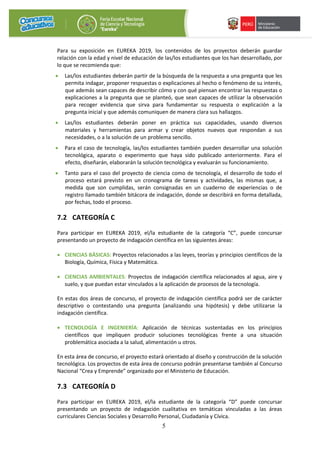 5
Para su exposición en EUREKA 2019, los contenidos de los proyectos deberán guardar
relación con la edad y nivel de educación de las/los estudiantes que los han desarrollado, por
lo que se recomienda que:
• Las/los estudiantes deberán partir de la búsqueda de la respuesta a una pregunta que les
permita indagar, proponer respuestas o explicaciones al hecho o fenómeno de su interés,
que además sean capaces de describir cómo y con qué piensan encontrar las respuestas o
explicaciones a la pregunta que se planteó, que sean capaces de utilizar la observación
para recoger evidencia que sirva para fundamentar su respuesta o explicación a la
pregunta inicial y que además comuniquen de manera clara sus hallazgos.
• Las/los estudiantes deberán poner en práctica sus capacidades, usando diversos
materiales y herramientas para armar y crear objetos nuevos que respondan a sus
necesidades, o a la solución de un problema sencillo.
• Para el caso de tecnología, las/los estudiantes también pueden desarrollar una solución
tecnológica, aparato o experimento que haya sido publicado anteriormente. Para el
efecto, diseñarán, elaborarán la solución tecnológica y evaluarán su funcionamiento.
• Tanto para el caso del proyecto de ciencia como de tecnología, el desarrollo de todo el
proceso estará previsto en un cronograma de tareas y actividades, las mismas que, a
medida que son cumplidas, serán consignadas en un cuaderno de experiencias o de
registro llamado también bitácora de indagación, donde se describirá en forma detallada,
por fechas, todo el proceso.
7.2 CATEGORÍA C
Para participar en EUREKA 2019, el/la estudiante de la categoría “C”, puede concursar
presentando un proyecto de indagación científica en las siguientes áreas:
• CIENCIAS BÁSICAS: Proyectos relacionados a las leyes, teorías y principios científicos de la
Biología, Química, Física y Matemática.
• CIENCIAS AMBIENTALES: Proyectos de indagación científica relacionados al agua, aire y
suelo, y que puedan estar vinculados a la aplicación de procesos de la tecnología.
En estas dos áreas de concurso, el proyecto de indagación científica podrá ser de carácter
descriptivo o contestando una pregunta (analizando una hipótesis) y debe utilizarse la
indagación científica.
• TECNOLOGÍA E INGENIERÍA: Aplicación de técnicas sustentadas en los principios
científicos que impliquen producir soluciones tecnológicas frente a una situación
problemática asociada a la salud, alimentación u otros.
En esta área de concurso, el proyecto estará orientado al diseño y construcción de la solución
tecnológica. Los proyectos de esta área de concurso podrán presentarse también al Concurso
Nacional “Crea y Emprende” organizado por el Ministerio de Educación.
7.3 CATEGORÍA D
Para participar en EUREKA 2019, el/la estudiante de la categoría “D” puede concursar
presentando un proyecto de indagación cualitativa en temáticas vinculadas a las áreas
curriculares Ciencias Sociales y Desarrollo Personal, Ciudadanía y Cívica.
 