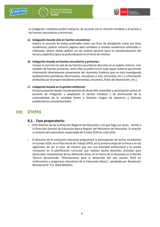6
La indagación cualitativa podrá realizarse, de acuerdo con la elección temática y al acceso a
las fuentes (secundarias y primarias).
a) Indagación basada sólo en fuentes secundarias:
Implica la consulta de textos publicados tanto con fines de divulgación como con fines
académicos; podrán incluirse páginas web confiables y revistas académicas arbitradas o
indexadas. Dichos textos podrán ser de carácter general (para la contextualización del
tema) y específico (para la profundización en el tema de interés).
b) Indagación basada en fuentes secundarias y primarias:
Incluye la consulta no solo de las fuentes secundarias descritas en el acápite anterior, sino
también de fuentes primarias, entre ellas se podrá incluir todo aquel material que brinde
información directamente proveniente del momento histórico que se está investigando
(publicaciones periódicas, documentos, caricaturas y arte, encuestas, etc.) o información
producida por el propio estudiante (entrevistas, encuestas, fichas de observación, etc.).
c) Indagación basada en la gestión ambiental:
Incluye proyectos desde una perspectiva de desarrollo sostenible y participación activa en
acciones de mitigación y adaptación al cambio climático y de disminución de la
vulnerabilidad de la sociedad frente a distintos riesgos de desastres y distintas
problemáticas socioambientales.
VIII. ETAPAS
8.1. Fase preparatoria:
• El/la Director (a) de la Dirección Regional de Educación, o la que haga sus veces, remite a
la Dirección General de Educación Básica Regular del Ministerio de Educación, la relación
y contacto del especialista responsable de Eureka 2019 de cada UGEL.
• El directivo de la institución educativa programará la participación de las/los estudiantes
en Eureka 2019, en el Plan Anual de Trabajo (PAT), en la primera etapa de la Feria o en las
siguientes, de ser el caso; de manera que sea una actividad institucional y se pueda
incorporar en la planificación curricular que realizan las/los docentes, previstas para
desarrollar competencias de las diferentes áreas, en el marco de lo dispuesto en la Norma
Técnica denominada “Orientaciones para el desarrollo del año escolar 2019 en
instituciones y programas educativos de la Educación Básica”, aprobada por Resolución
Ministerial N° 712-2018-MINEDU.
 