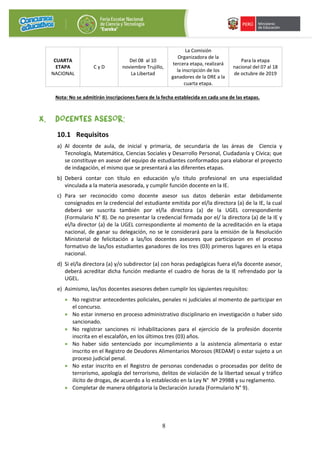 8
CUARTA
ETAPA
NACIONAL
C y D
Del 08 al 10
noviembre Trujillo,
La Libertad
La Comisión
Organizadora de la
tercera etapa, realizará
la inscripción de los
ganadores de la DRE a la
cuarta etapa.
Para la etapa
nacional del 07 al 18
de octubre de 2019
Nota: No se admitirán inscripciones fuera de la fecha establecida en cada una de las etapas.
X. DOCENTES ASESOR:
10.1 Requisitos
a) Al docente de aula, de inicial y primaria, de secundaria de las áreas de Ciencia y
Tecnología, Matemática, Ciencias Sociales y Desarrollo Personal, Ciudadanía y Cívica; que
se constituye en asesor del equipo de estudiantes conformados para elaborar el proyecto
de indagación, el mismo que se presentará a las diferentes etapas.
b) Deberá contar con título en educación y/o título profesional en una especialidad
vinculada a la materia asesorada, y cumplir función docente en la IE.
c) Para ser reconocido como docente asesor sus datos deberán estar debidamente
consignados en la credencial del estudiante emitida por el/la directora (a) de la IE, la cual
deberá ser suscrita también por el/la directora (a) de la UGEL correspondiente
(Formulario N° 8). De no presentar la credencial firmada por el/ la directora (a) de la IE y
el/la director (a) de la UGEL correspondiente al momento de la acreditación en la etapa
nacional, de ganar su delegación, no se le considerará para la emisión de la Resolución
Ministerial de felicitación a las/los docentes asesores que participaron en el proceso
formativo de las/los estudiantes ganadores de los tres (03) primeros lugares en la etapa
nacional.
d) Si el/la directora (a) y/o subdirector (a) con horas pedagógicas fuera el/la docente asesor,
deberá acreditar dicha función mediante el cuadro de horas de la IE refrendado por la
UGEL.
e) Asimismo, las/los docentes asesores deben cumplir los siguientes requisitos:
• No registrar antecedentes policiales, penales ni judiciales al momento de participar en
el concurso.
• No estar inmerso en proceso administrativo disciplinario en investigación o haber sido
sancionado.
• No registrar sanciones ni inhabilitaciones para el ejercicio de la profesión docente
inscrita en el escalafón, en los últimos tres (03) años.
• No haber sido sentenciado por incumplimiento a la asistencia alimentaria o estar
inscrito en el Registro de Deudores Alimentarios Morosos (REDAM) o estar sujeto a un
proceso judicial penal.
• No estar inscrito en el Registro de personas condenadas o procesadas por delito de
terrorismo, apología del terrorismo, delitos de violación de la libertad sexual y tráfico
ilícito de drogas, de acuerdo a lo establecido en la Ley N° Nº 29988 y su reglamento.
• Completar de manera obligatoria la Declaración Jurada (Formulario N° 9).
 