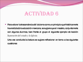 ACTIVIDAD 6 Para valorar la trascendencia del laicismo como un principio que históricamente ha enarbolado la educación mexicana, se sugiere que el maestro, conjuntamente con algunos alumnos, lean frente al grupo el siguiente ejemplo de lección:  Separación del estado y la Iglesia. Una vez concluida la lectura se sugiere reflexionar en torno a las siguientes cuestiones:  