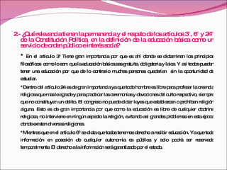 2.- ¿Qué relevancia tienen la permanencia y el respeto de los artículos 3°, 6° y 24° de la Constitución Política, en la definición de la educación básica como un servicio de orden público e interés socia? *  En el artículo 3ª Tiene gran importancia por que es ahí donde se dictaminan los principios filosóficos  como lo son: que la educación básica sea gratuita, obligatoria y laica. Y así todos puedan tener una educación por que de lo contrario muchas personas quedarían  sin la oportunidad de estudiar. *Dentro del artículo 24 es de gran importancia ya que todo hombre es libre para profesar la creencia religiosa que mas le agrade y para practicar las ceremonias y devociones del culto respectivo, siempre que no constituyan un delito. El congreso no puede dictar leyes que establezcan o prohíban religión alguna. Esto es de gran importancia por que como la educación es libre de cualquier doctrina religiosa, no interviene en ningún aspecto la religión, evitando así grandes problemas en esta época donde existen diversas religiones.  *Mientras que en el artículo 6º se dicta que todos tenemos derecho a recibir educación. Ya que toda información en posesión de cualquier autonomía es pública y solo podrá ser reservada temporalmente. El derecho a la información será garantizado por el estado. 