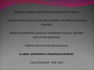 ESCUELA NORMAL SUPERIOR DEL ESTADO DE PUEBLA LICENCIATURA EN EDUCACIÓN SECUNDARIA CON ESPECIALIDAD EN ESPAÑOL BASES FILOSÓFICAS LEGALES Y ORGANIZATIVAS DEL SISTEMA EDUCATIVO MEXICANO PROFR. GUSTAVO REYES SANDOVAL ALUMNA: MONSERRATH RODRÍGUEZ MORENO. CICLO ESCOLAR:  2008 -2009 