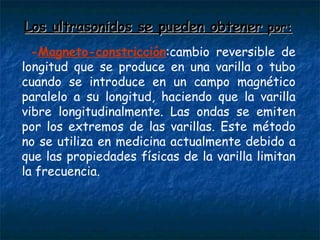 Los ultrasonidos se pueden obtener  por: - Magneto-constricción :cambio reversible de longitud que se produce en una varilla o tubo cuando se introduce en un campo magnético paralelo a su longitud, haciendo que la varilla vibre longitudinalmente. Las ondas se emiten por los extremos de las varillas. Este método no se utiliza en medicina actualmente debido a que las propiedades físicas de la varilla limitan la frecuencia.  