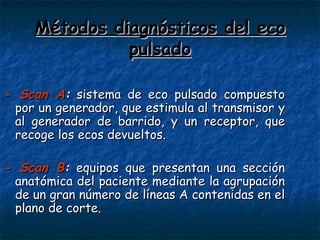 Métodos diagnósticos del eco pulsado - Scan A :  sistema de eco pulsado compuesto por un generador, que estimula al transmisor y al generador de barrido, y un receptor, que recoge los ecos devueltos. - Scan B :  equipos que presentan una sección anatómica del paciente mediante la agrupación de un gran número de líneas A contenidas en el plano de corte. 
